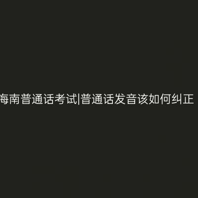 海南普通话考试|普通话发音该如何纠正